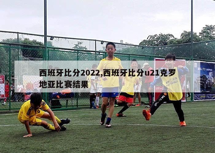 西班牙比分2022,西班牙比分u21克罗地亚比赛结果