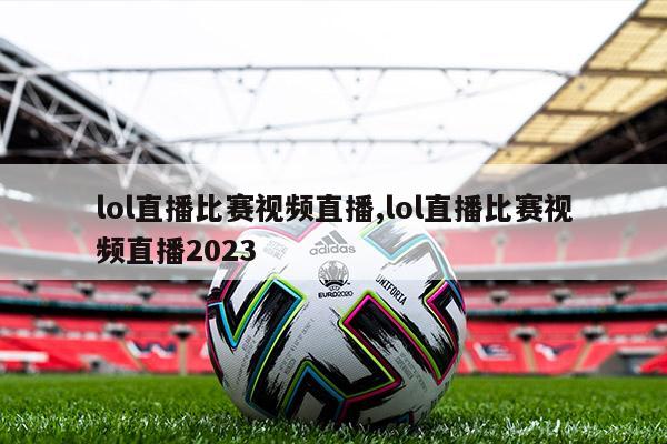 lol直播比赛视频直播,lol直播比赛视频直播2023