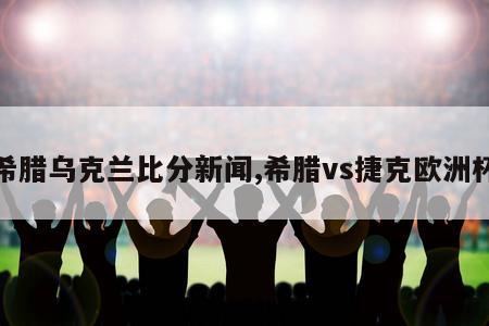 希腊乌克兰比分新闻,希腊vs捷克欧洲杯