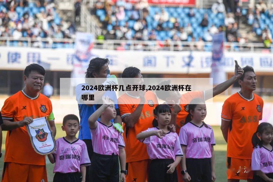 2024欧洲杯几点开球,2024欧洲杯在哪里