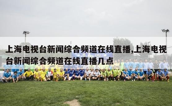 上海电视台新闻综合频道在线直播,上海电视台新闻综合频道在线直播几点