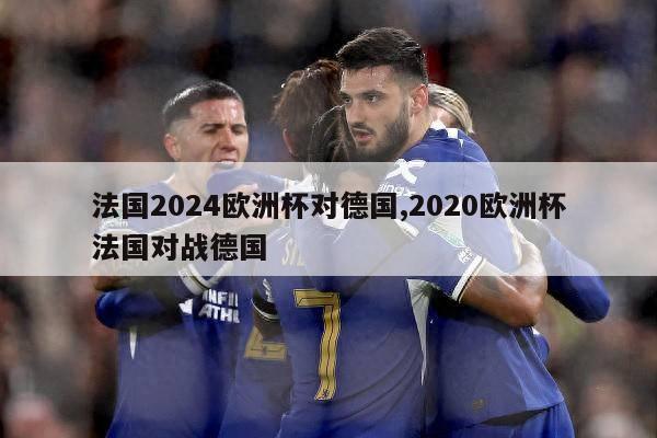 法国2024欧洲杯对德国,2020欧洲杯法国对战德国