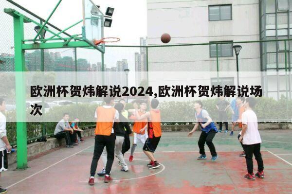 欧洲杯贺炜解说2024,欧洲杯贺炜解说场次