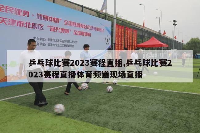 乒乓球比赛2023赛程直播,乒乓球比赛2023赛程直播体育频道现场直播