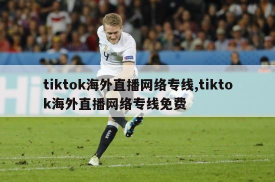 tiktok海外直播网络专线,tiktok海外直播网络专线免费