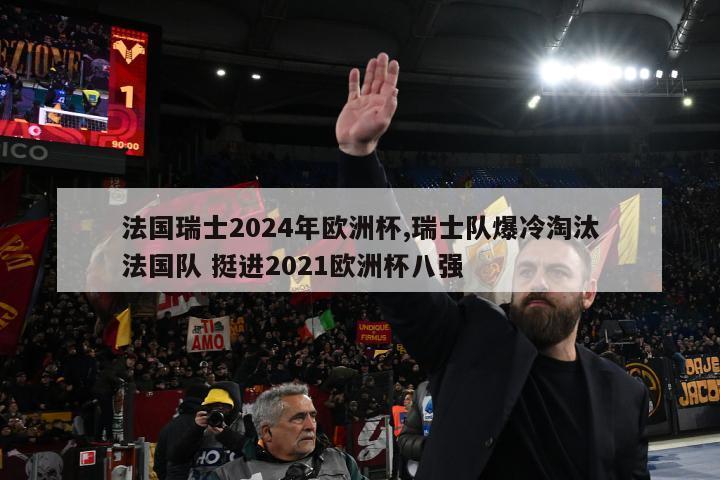 法国瑞士2024年欧洲杯,瑞士队爆冷淘汰法国队 挺进2021欧洲杯八强