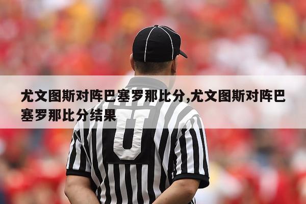 尤文图斯对阵巴塞罗那比分,尤文图斯对阵巴塞罗那比分结果