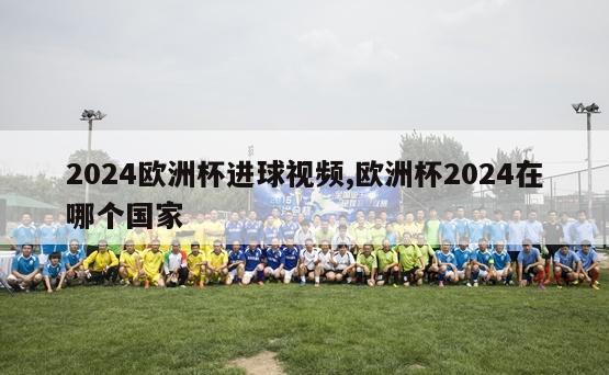 2024欧洲杯进球视频,欧洲杯2024在哪个国家