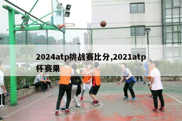 2024atp挑战赛比分,2021atp杯赛果